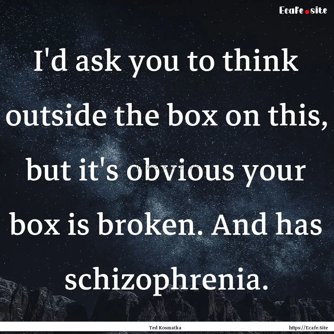 I'd ask you to think outside the box on this,.... : Quote by Ted Kosmatka