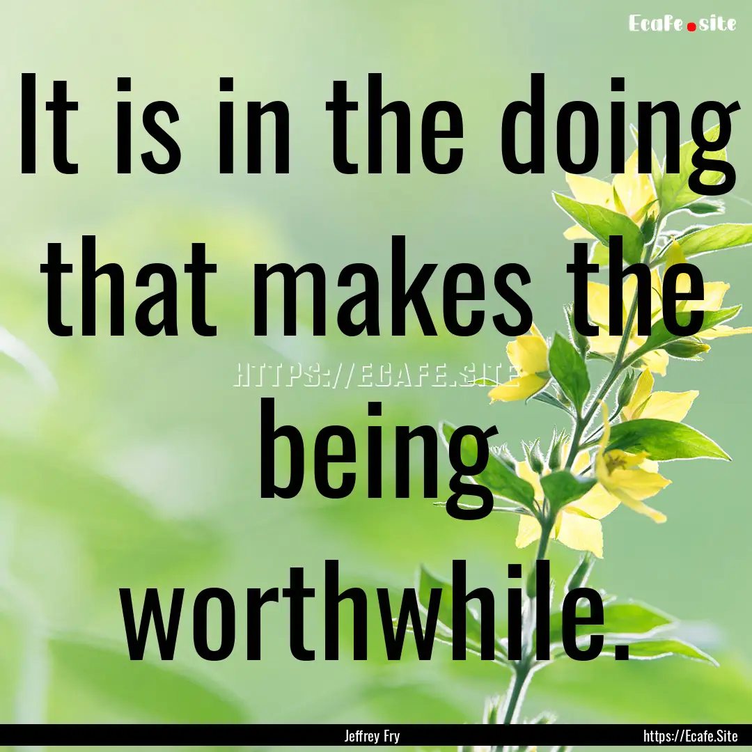 It is in the doing that makes the being worthwhile..... : Quote by Jeffrey Fry