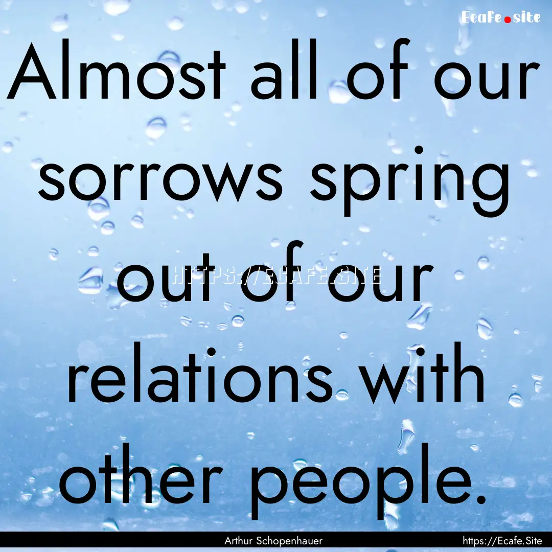 Almost all of our sorrows spring out of our.... : Quote by Arthur Schopenhauer