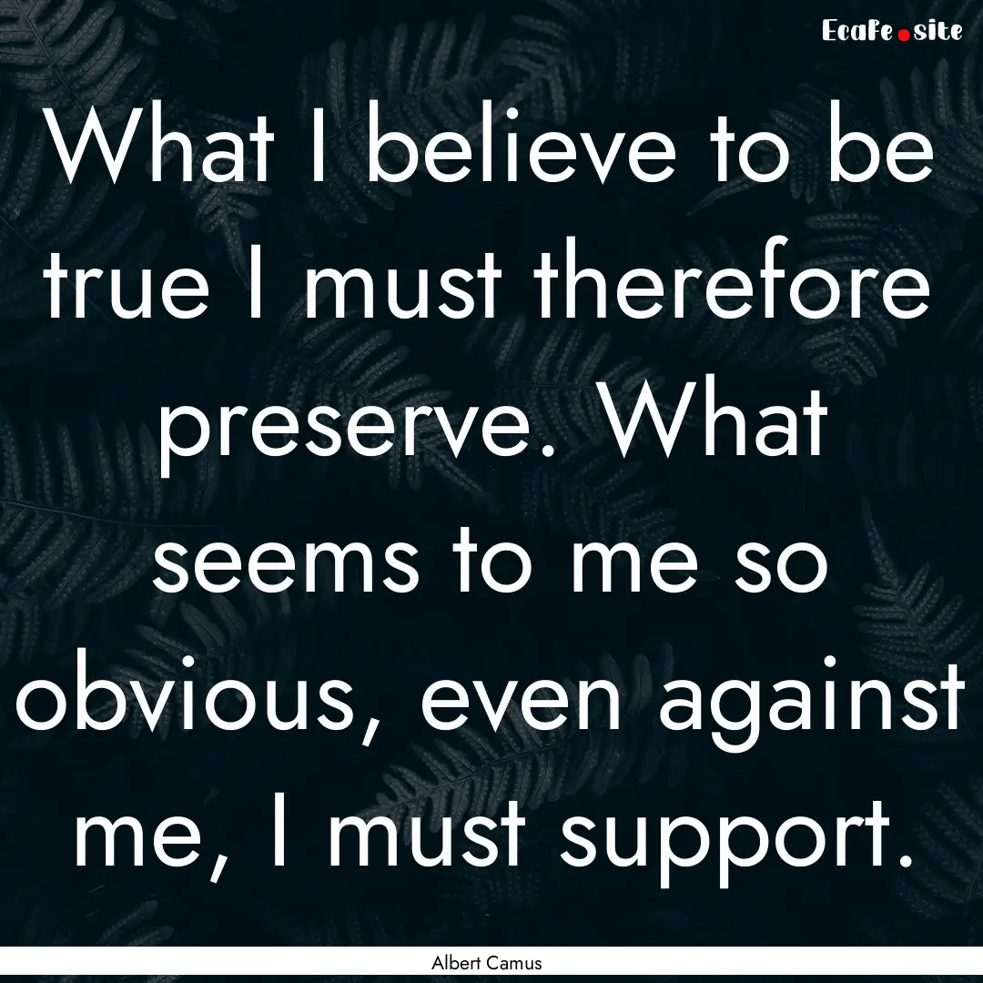 What I believe to be true I must therefore.... : Quote by Albert Camus