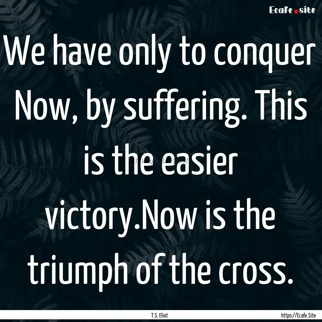 We have only to conquer Now, by suffering..... : Quote by T.S. Eliot