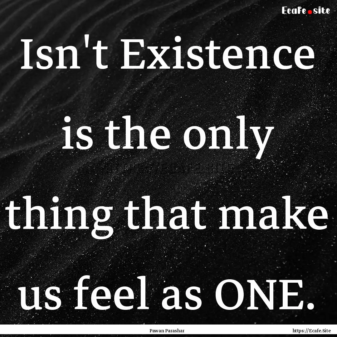 Isn't Existence is the only thing that make.... : Quote by Pawan Parashar