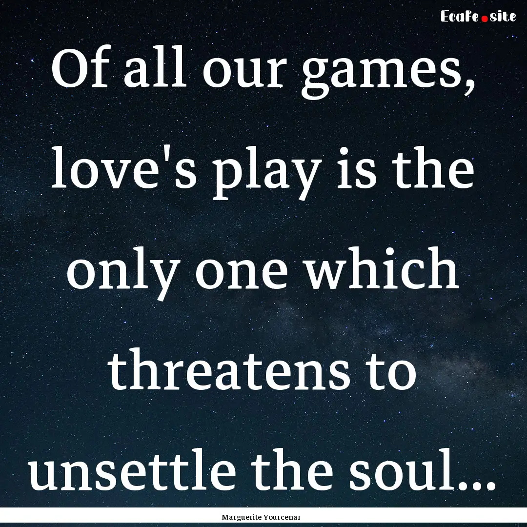 Of all our games, love's play is the only.... : Quote by Marguerite Yourcenar