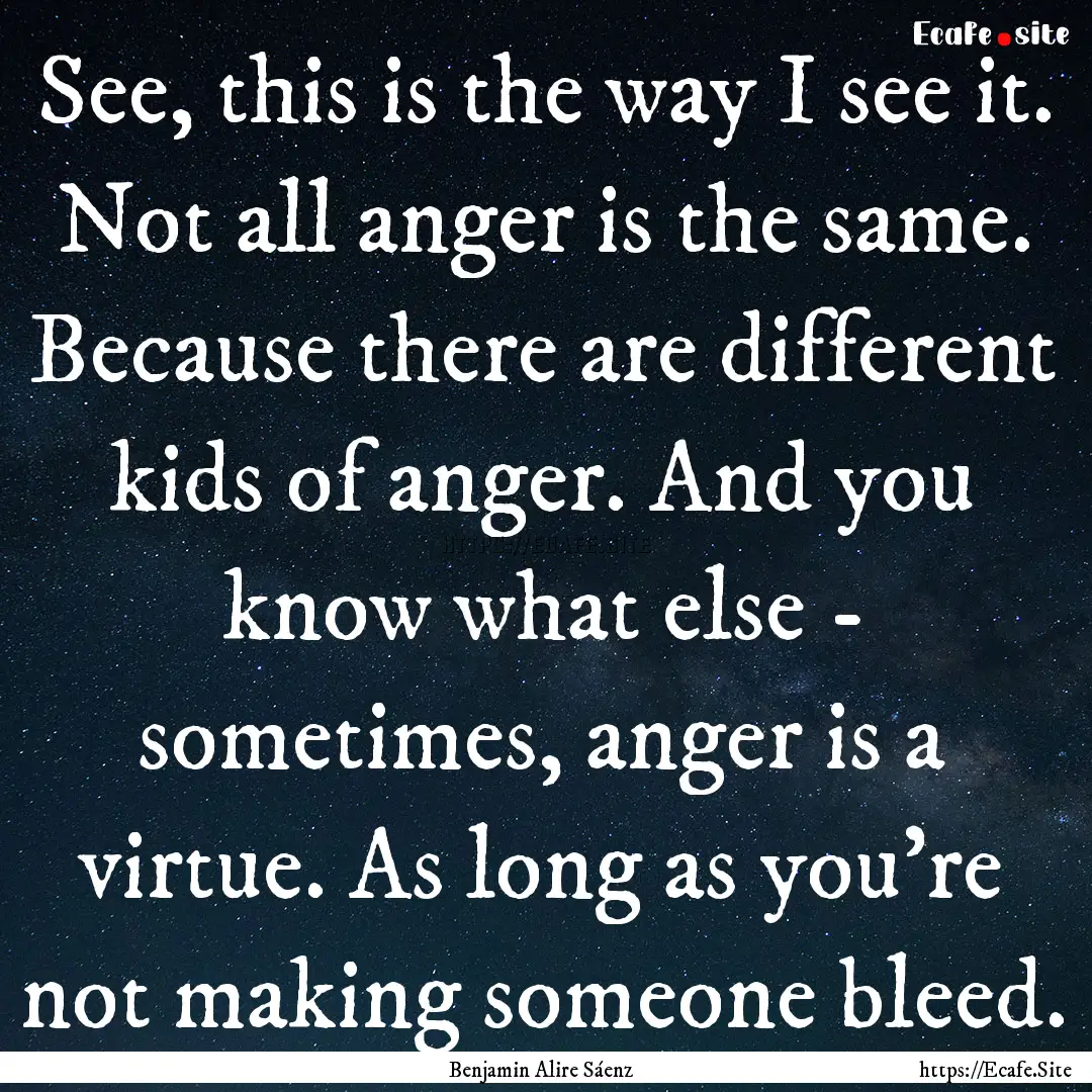 See, this is the way I see it. Not all anger.... : Quote by Benjamin Alire Sáenz