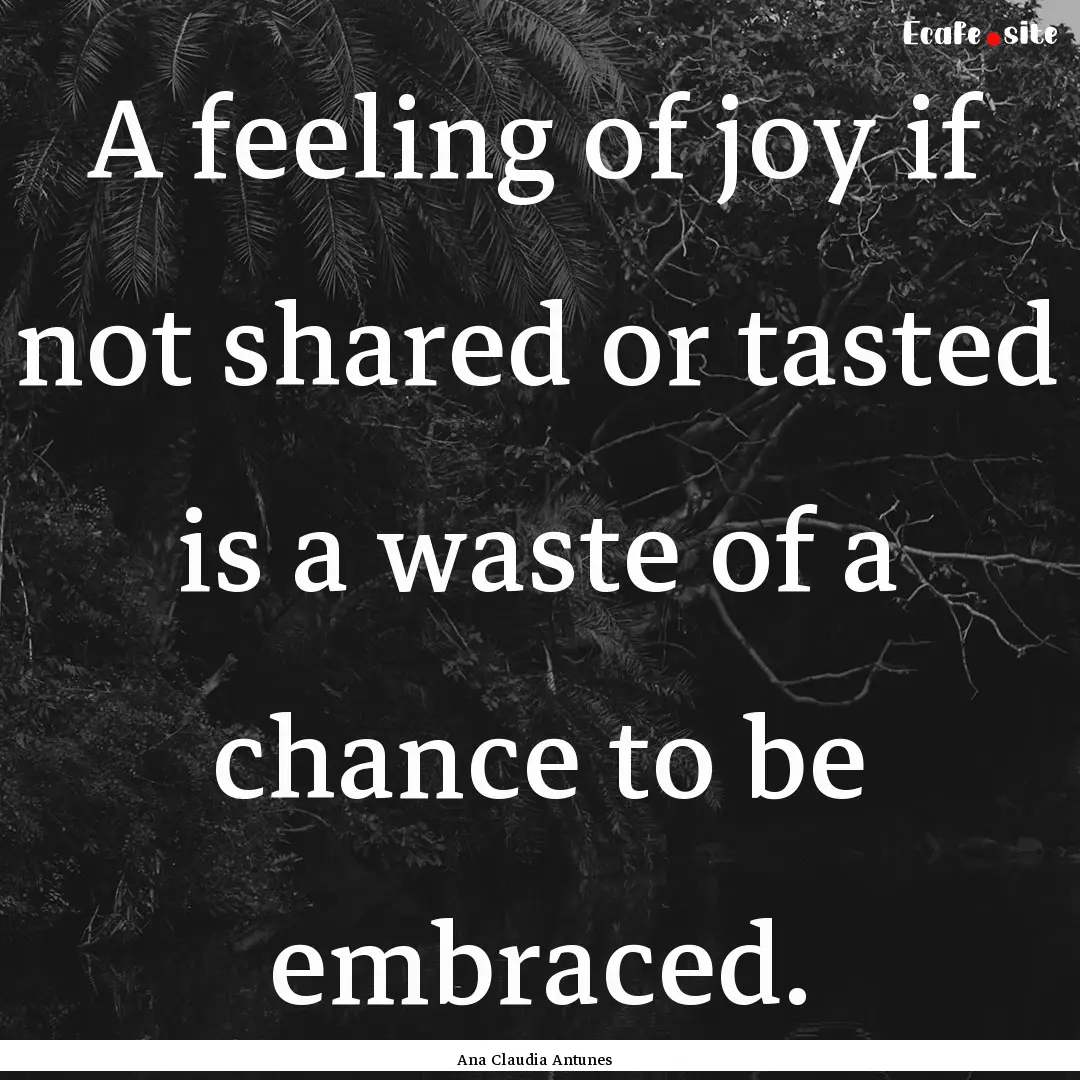 A feeling of joy if not shared or tasted.... : Quote by Ana Claudia Antunes