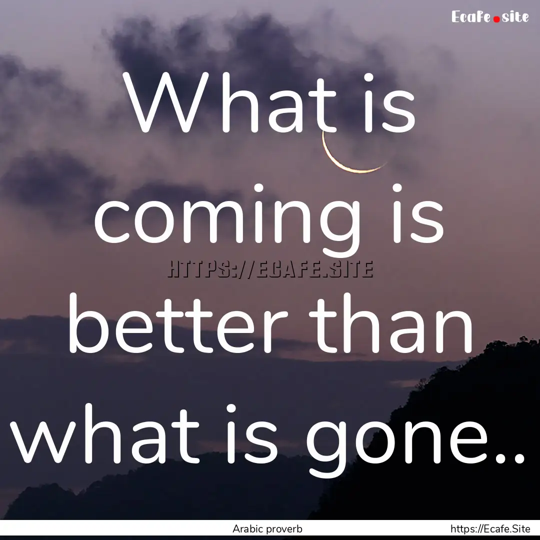 What is coming is better than what is gone...... : Quote by Arabic proverb