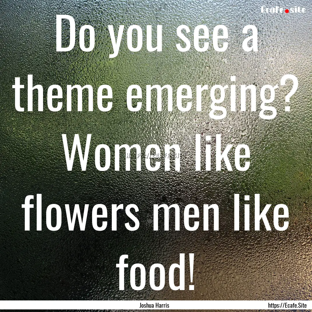 Do you see a theme emerging? Women like flowers.... : Quote by Joshua Harris