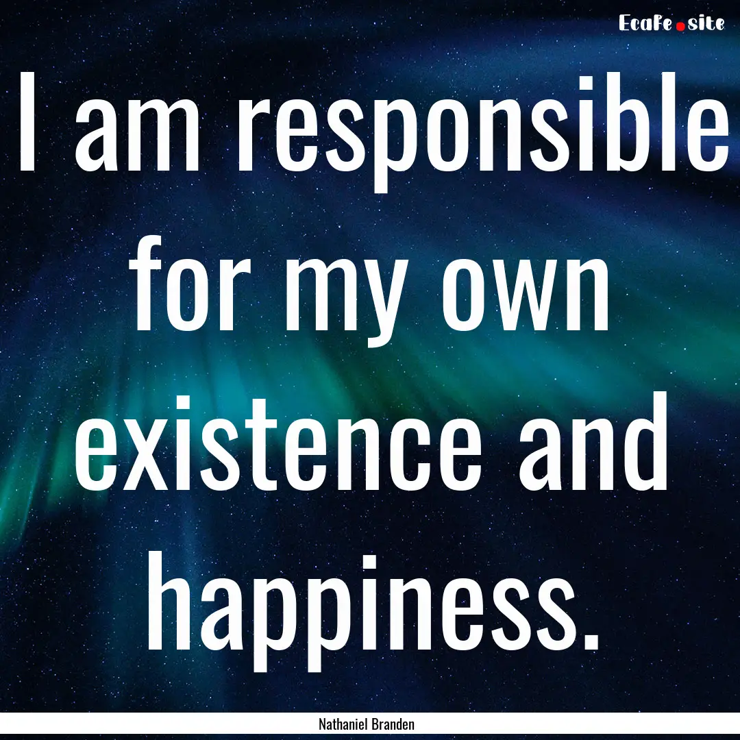 I am responsible for my own existence and.... : Quote by Nathaniel Branden