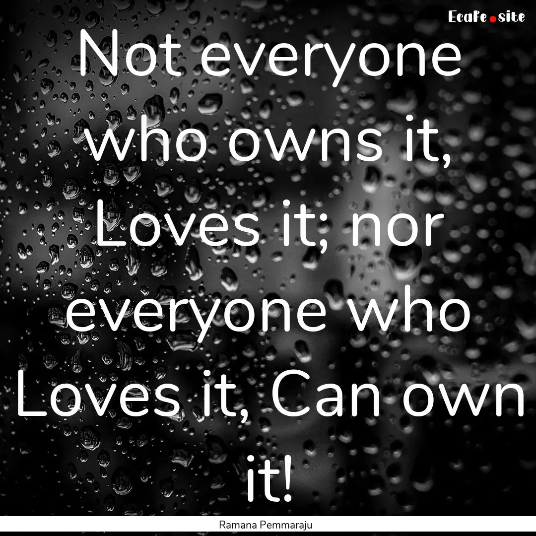 Not everyone who owns it, Loves it; nor everyone.... : Quote by Ramana Pemmaraju