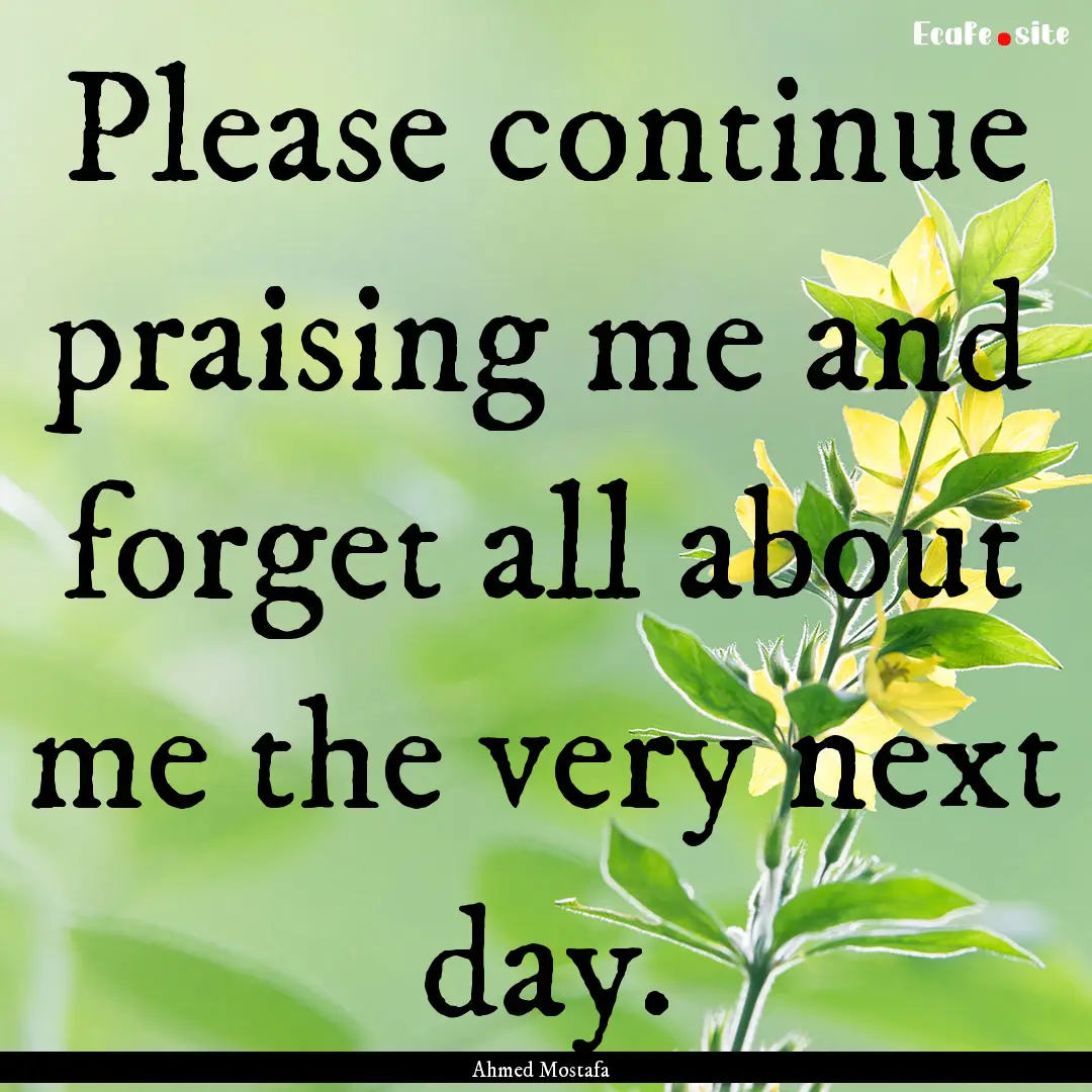 Please continue praising me and forget all.... : Quote by Ahmed Mostafa