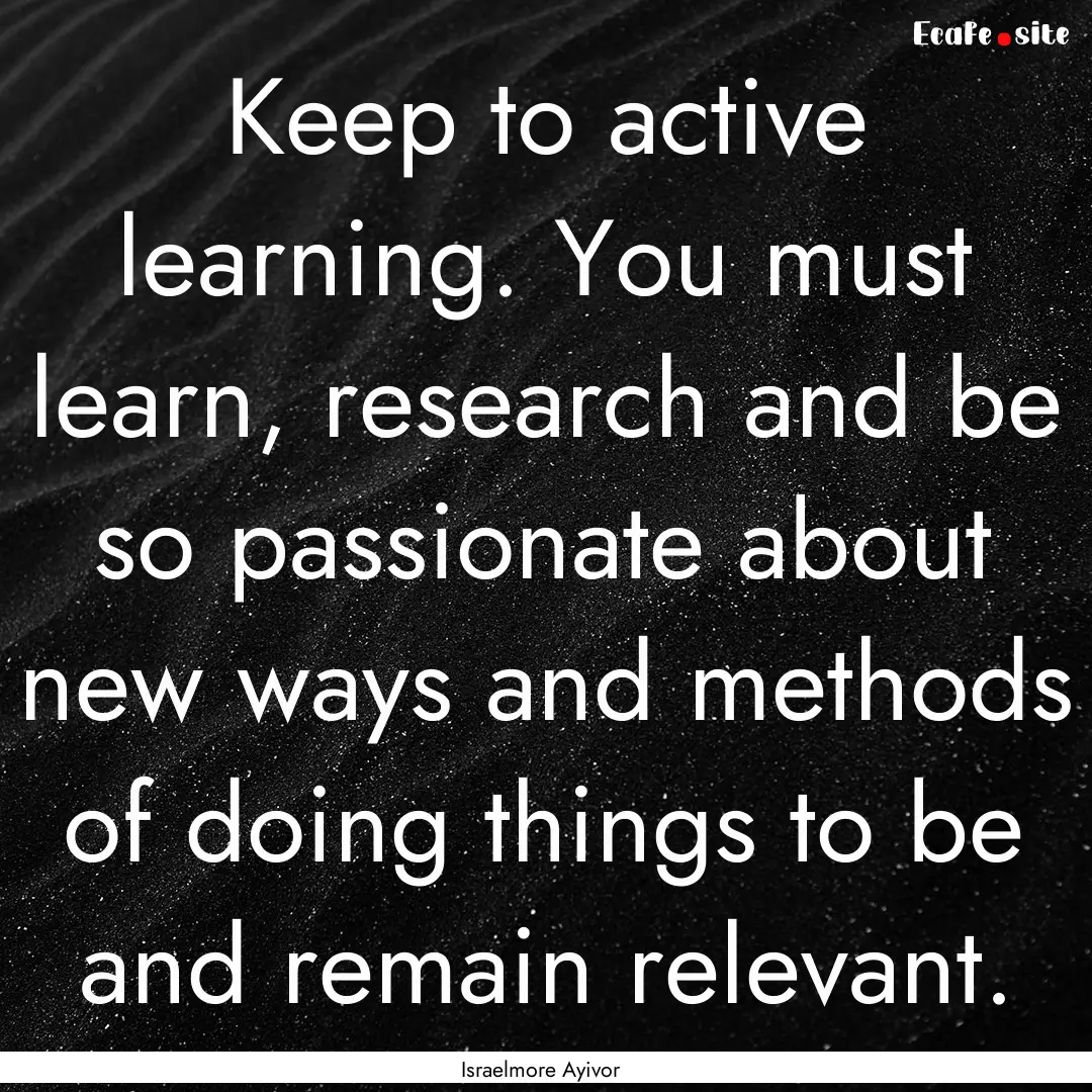 Keep to active learning. You must learn,.... : Quote by Israelmore Ayivor