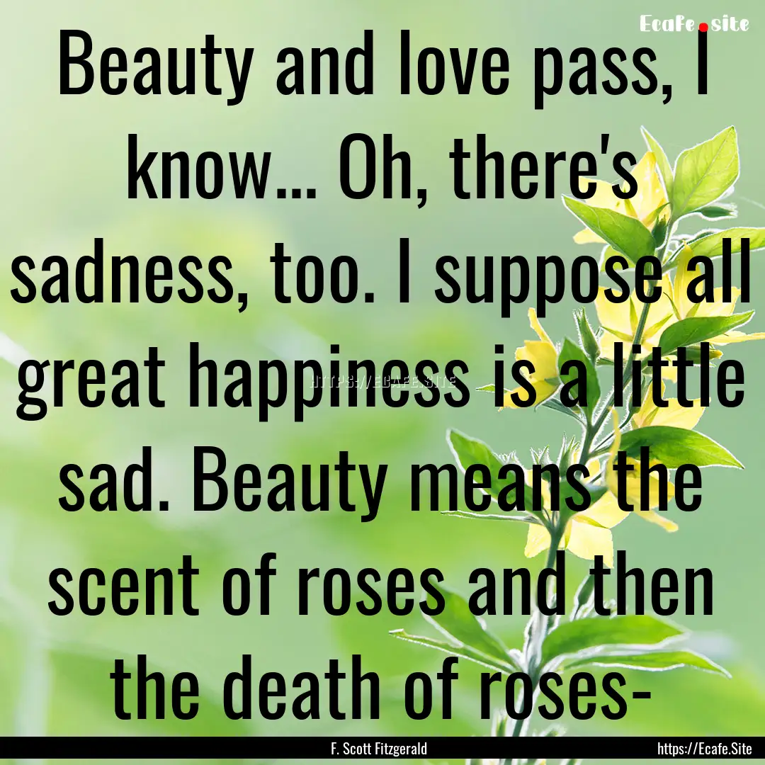 Beauty and love pass, I know... Oh, there's.... : Quote by F. Scott Fitzgerald