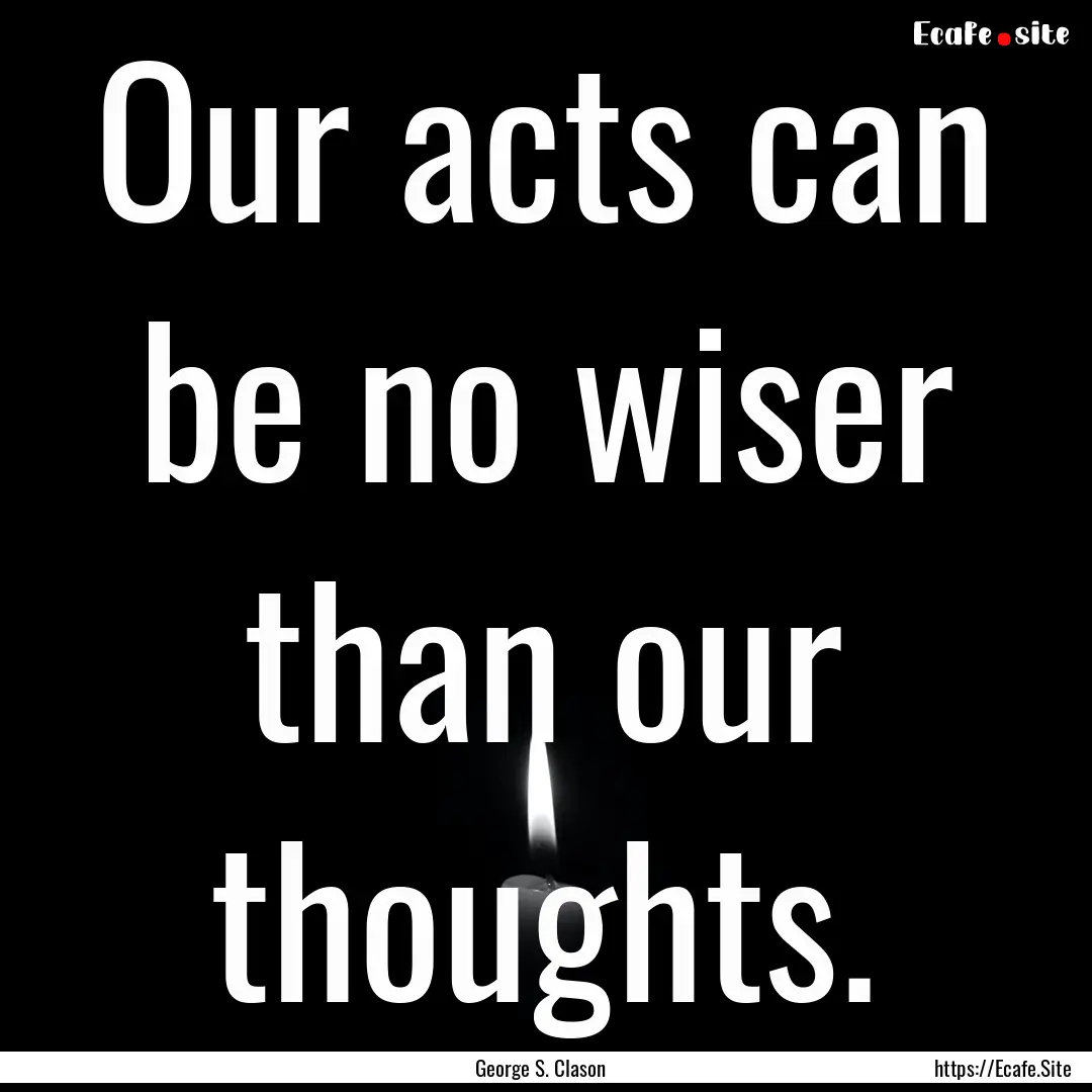 Our acts can be no wiser than our thoughts..... : Quote by George S. Clason