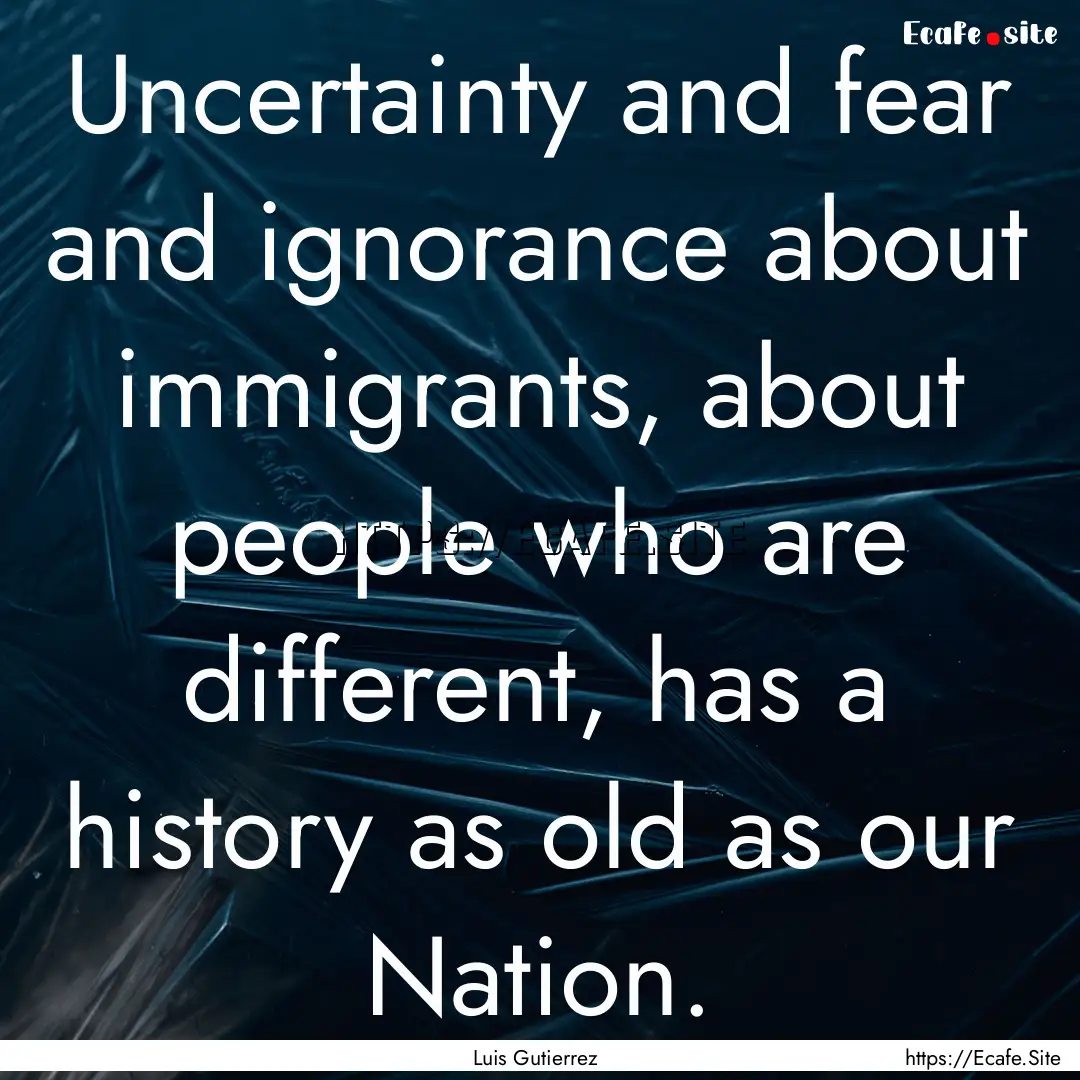 Uncertainty and fear and ignorance about.... : Quote by Luis Gutierrez