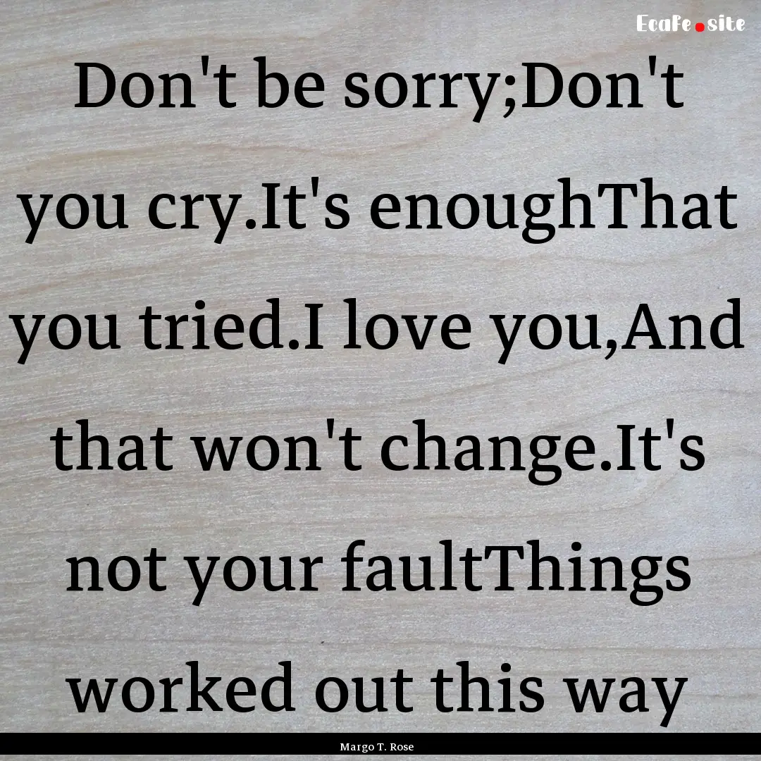 Don't be sorry;Don't you cry.It's enoughThat.... : Quote by Margo T. Rose