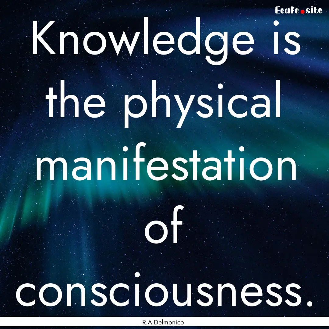 Knowledge is the physical manifestation of.... : Quote by R.A.Delmonico