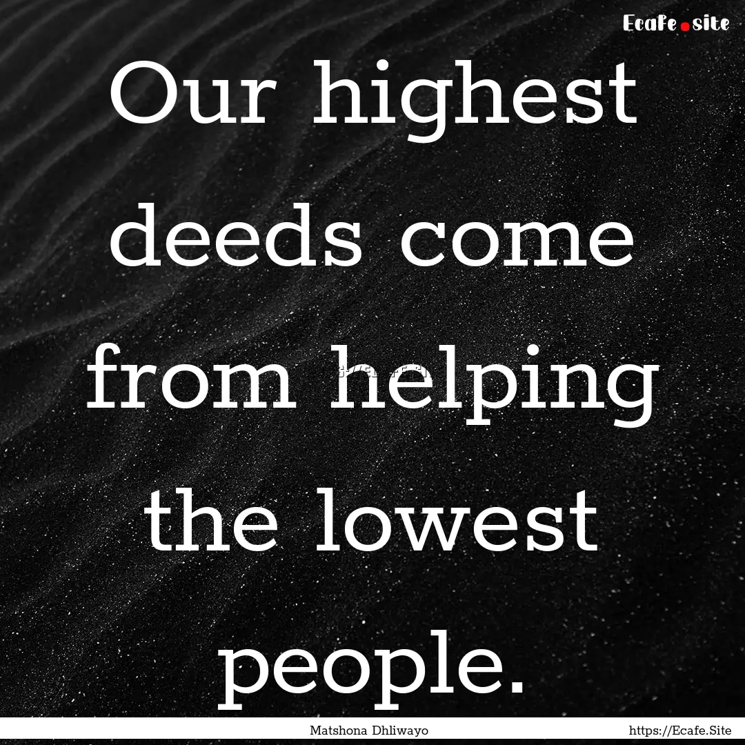 Our highest deeds come from helping the lowest.... : Quote by Matshona Dhliwayo