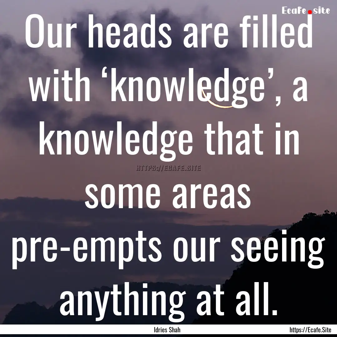 Our heads are filled with ‘knowledge’,.... : Quote by Idries Shah