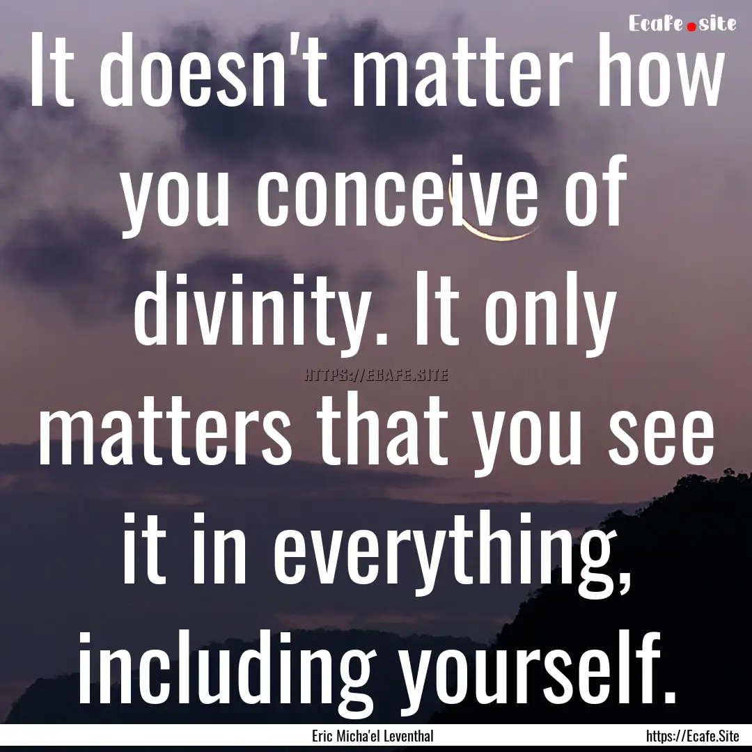 It doesn't matter how you conceive of divinity..... : Quote by Eric Micha'el Leventhal