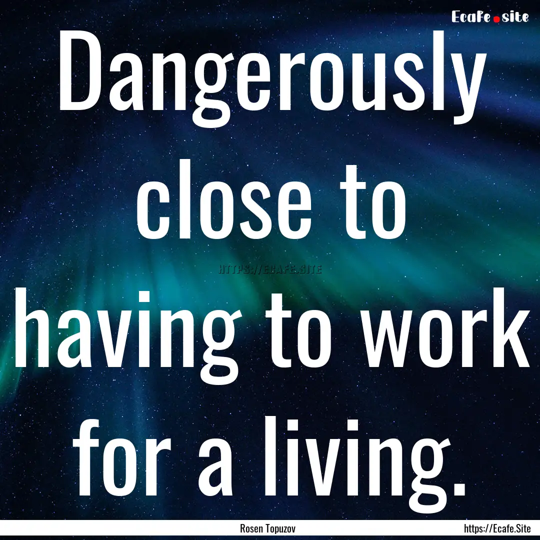 Dangerously close to having to work for a.... : Quote by Rosen Topuzov