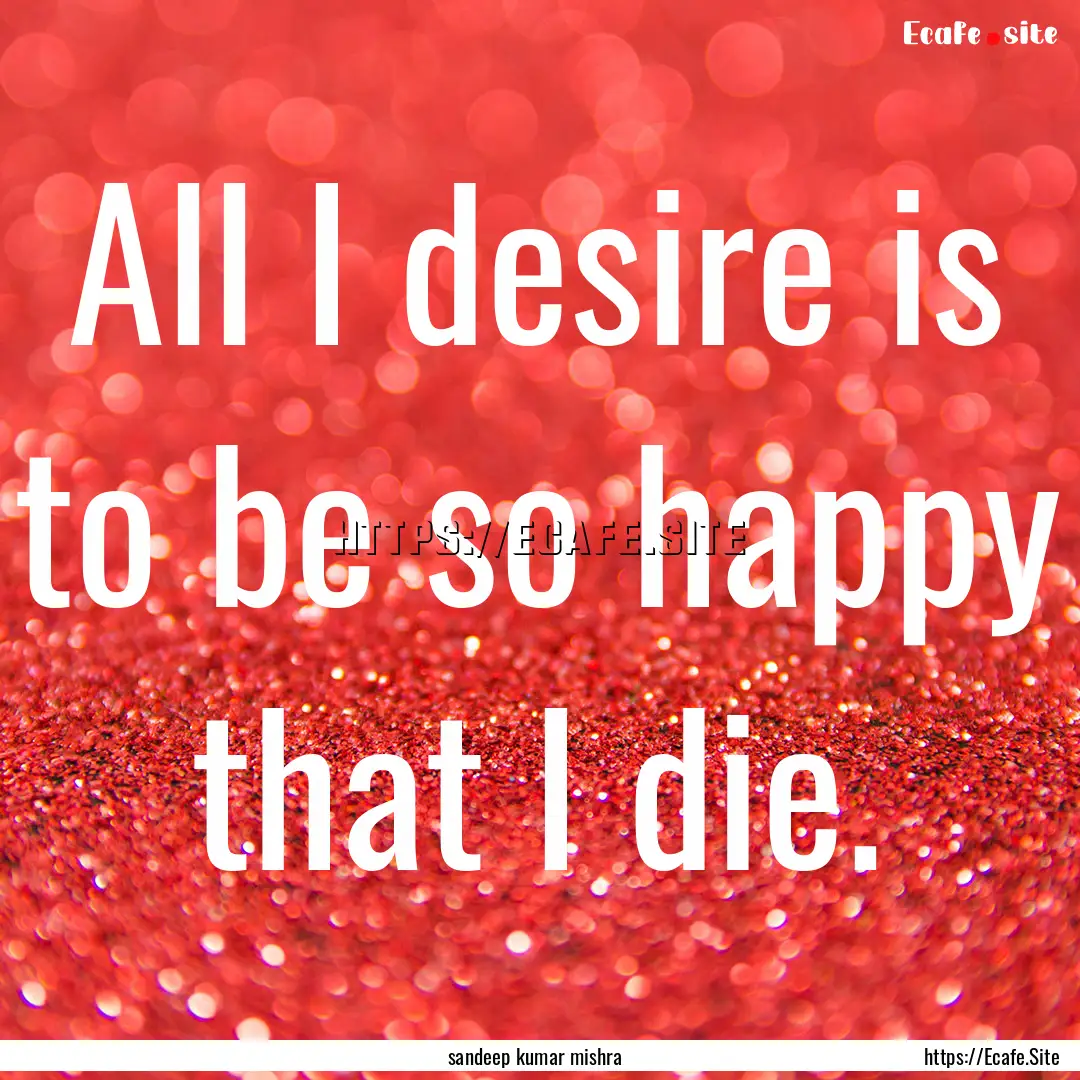 All I desire is to be so happy that I die..... : Quote by sandeep kumar mishra