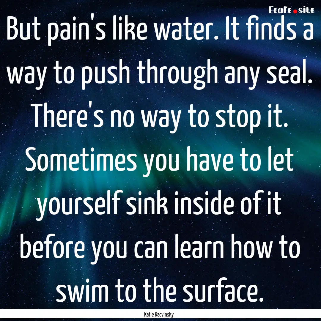 But pain's like water. It finds a way to.... : Quote by Katie Kacvinsky