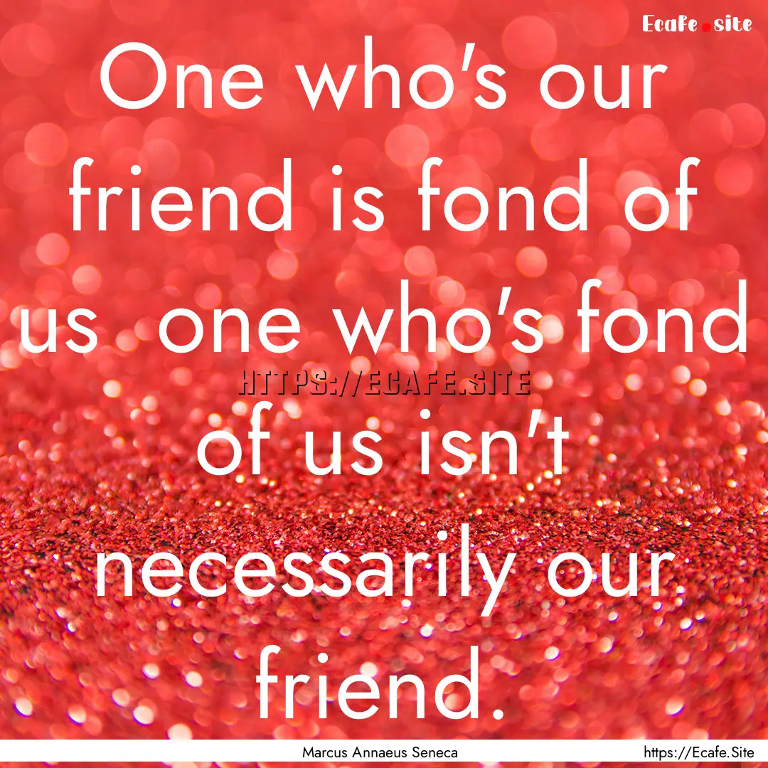 One who's our friend is fond of us one who's.... : Quote by Marcus Annaeus Seneca