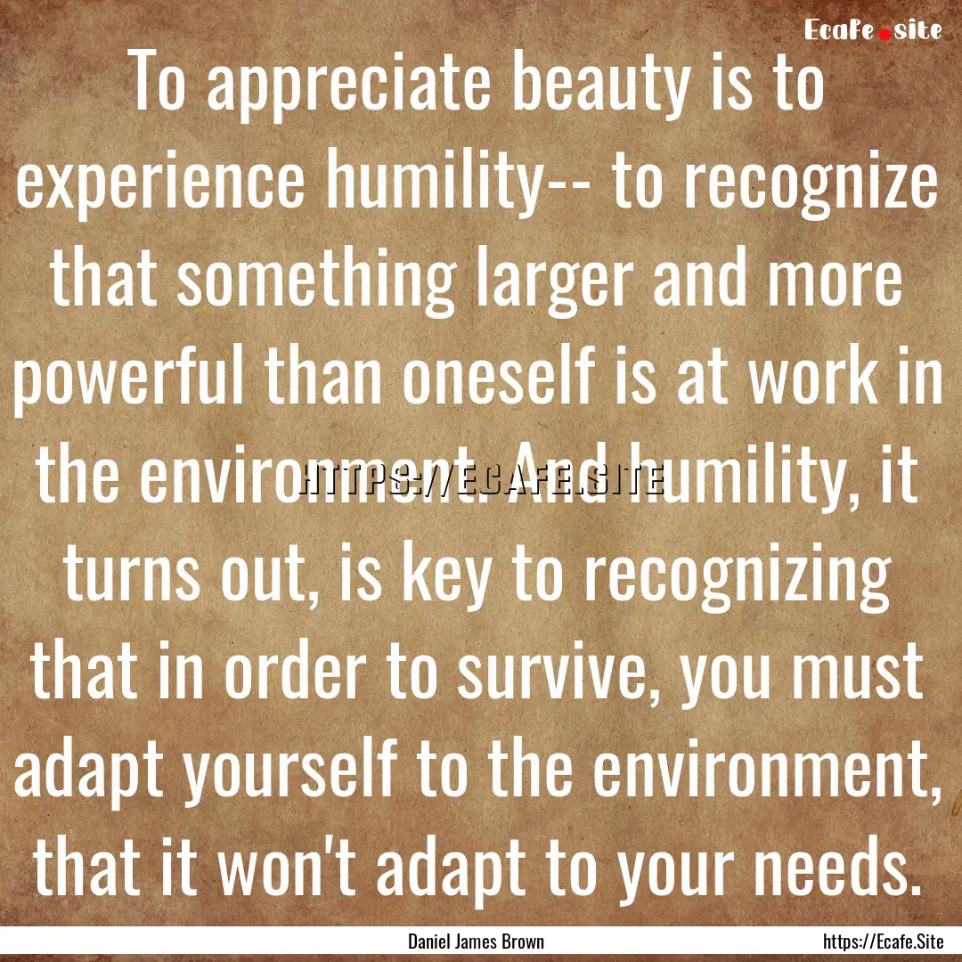 To appreciate beauty is to experience humility--.... : Quote by Daniel James Brown