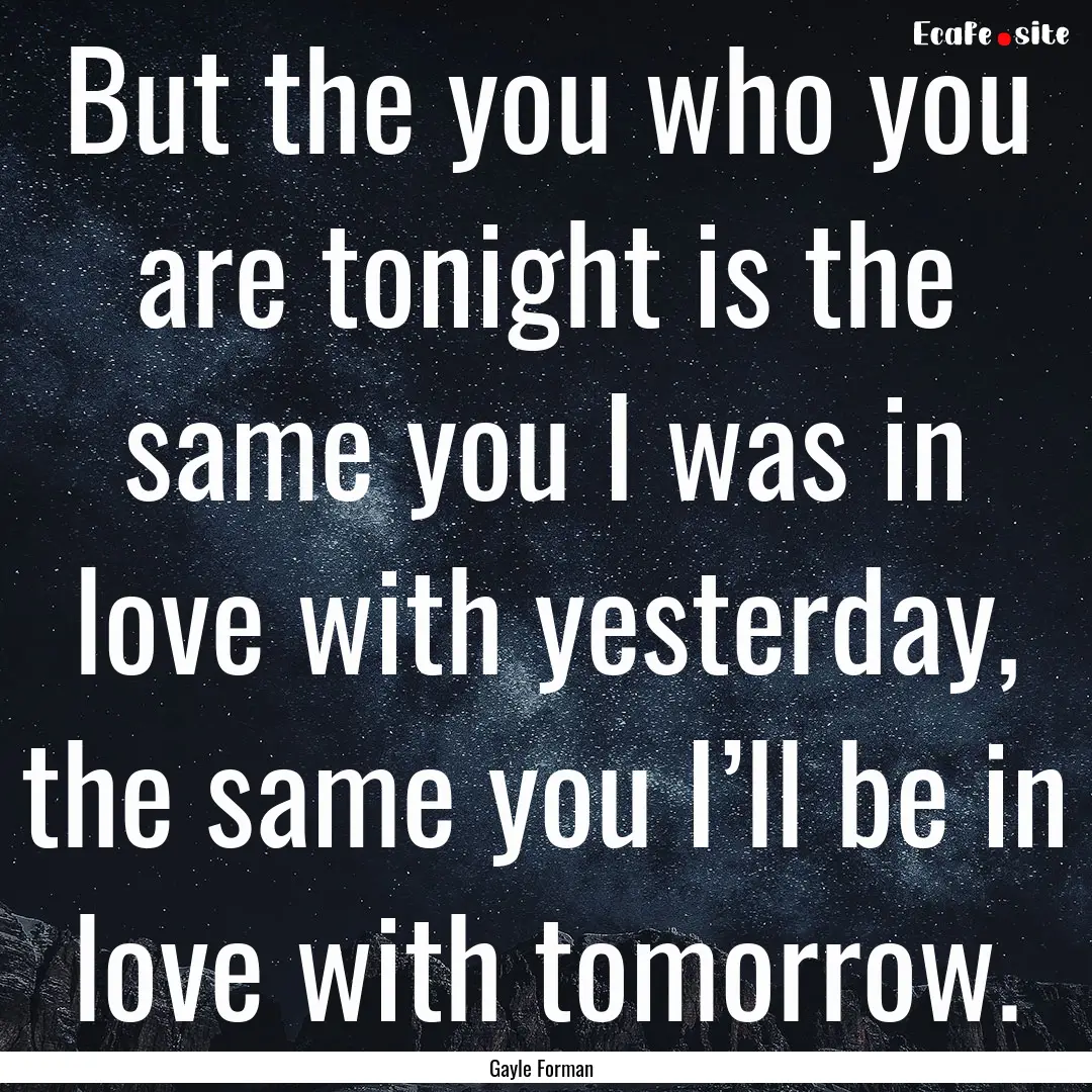 But the you who you are tonight is the same.... : Quote by Gayle Forman