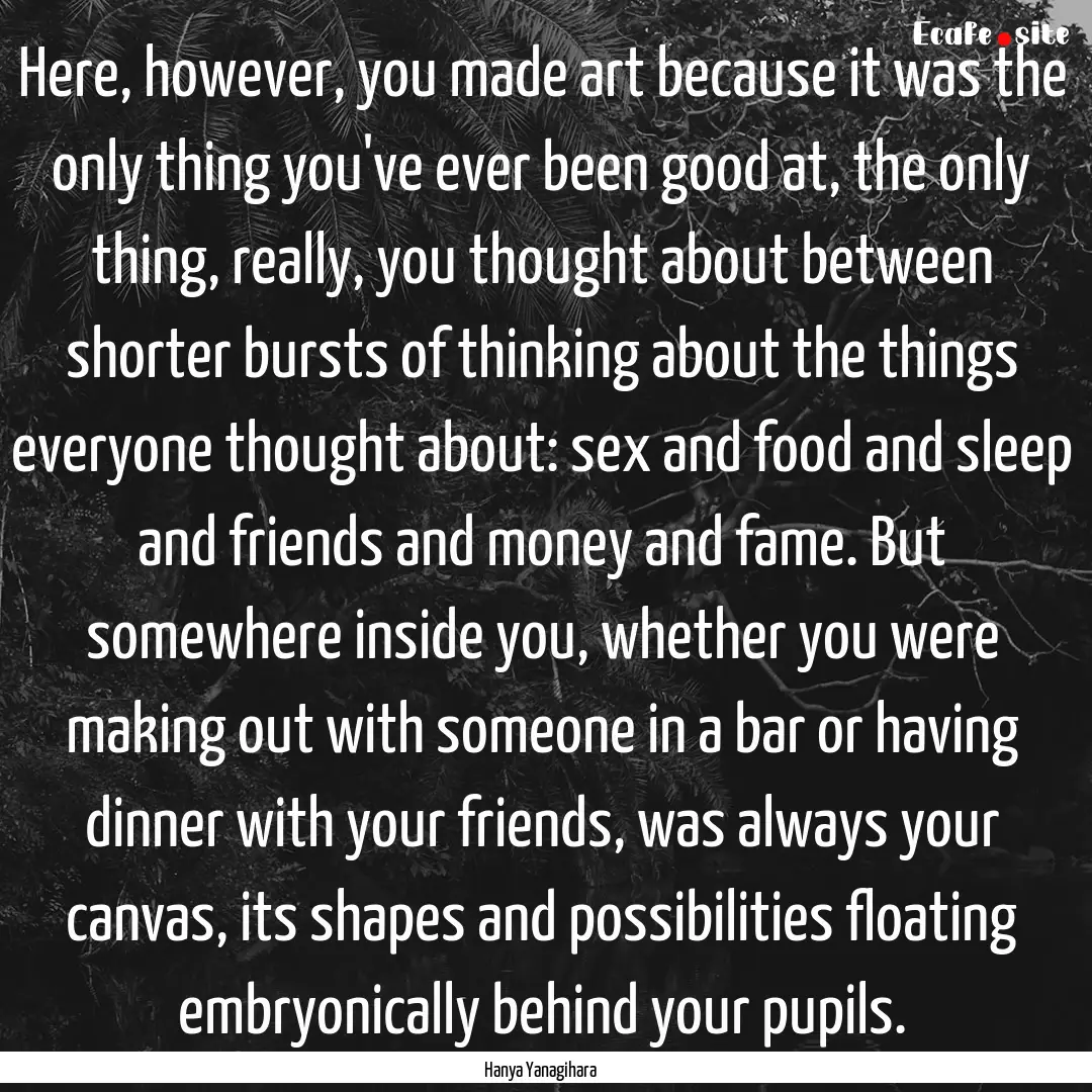 Here, however, you made art because it was.... : Quote by Hanya Yanagihara