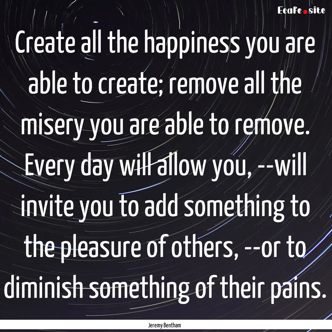 Create all the happiness you are able to.... : Quote by Jeremy Bentham