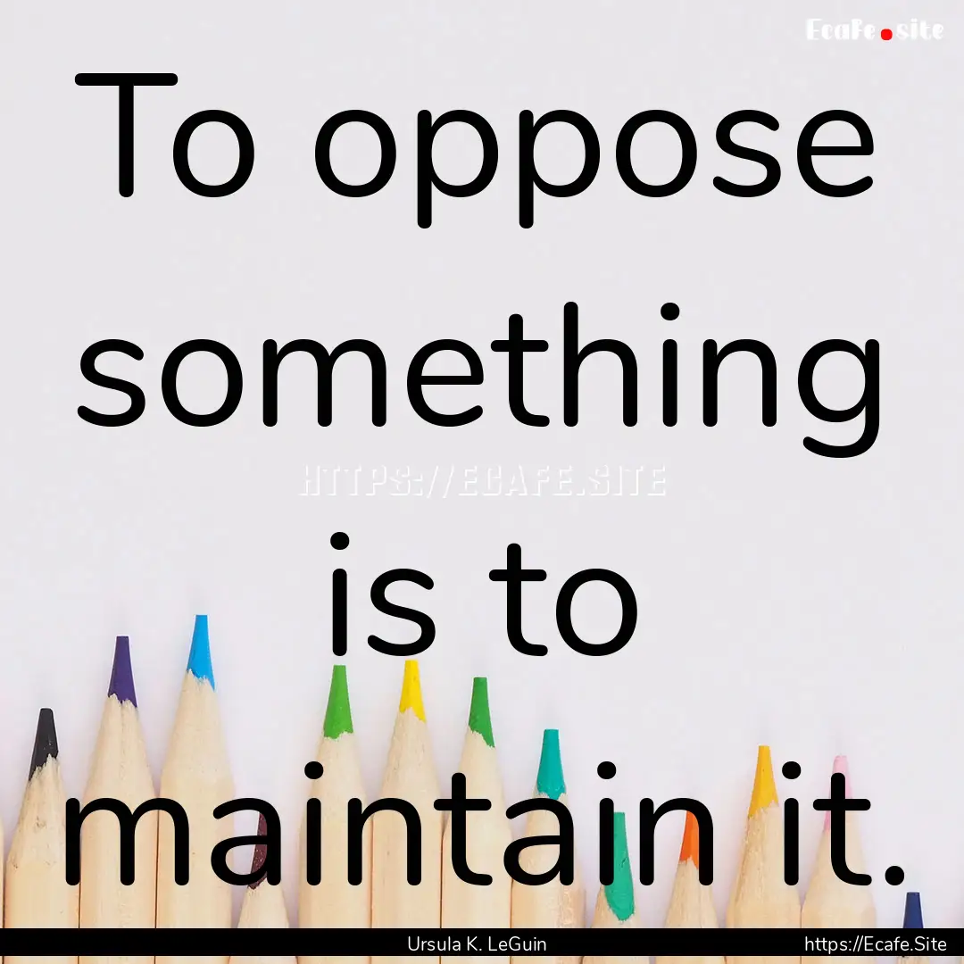 To oppose something is to maintain it. : Quote by Ursula K. LeGuin