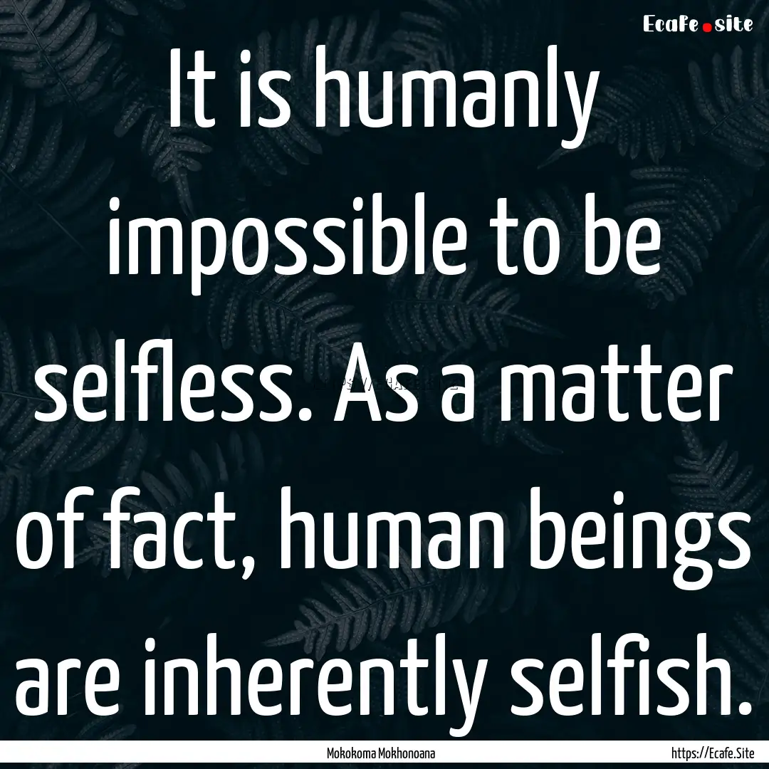 It is humanly impossible to be selfless..... : Quote by Mokokoma Mokhonoana