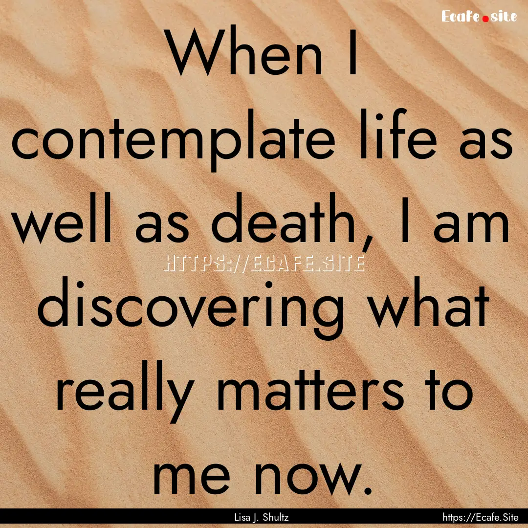 When I contemplate life as well as death,.... : Quote by Lisa J. Shultz