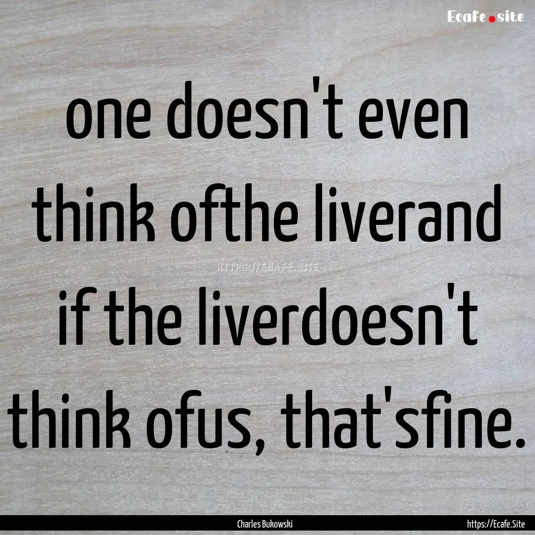 one doesn't even think ofthe liverand if.... : Quote by Charles Bukowski