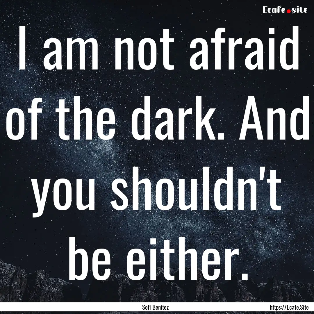 I am not afraid of the dark. And you shouldn't.... : Quote by Sofi Benitez