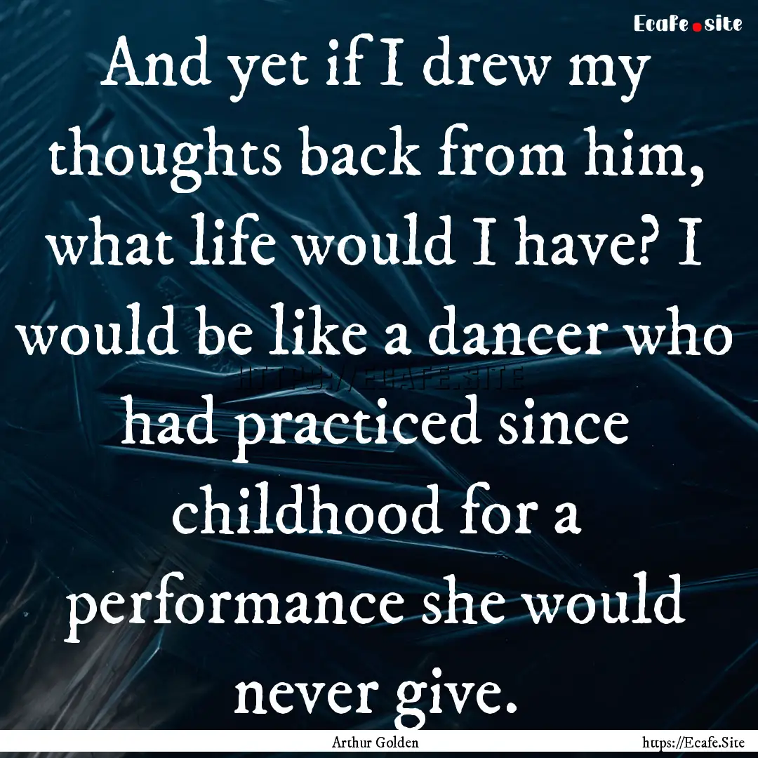 And yet if I drew my thoughts back from him,.... : Quote by Arthur Golden