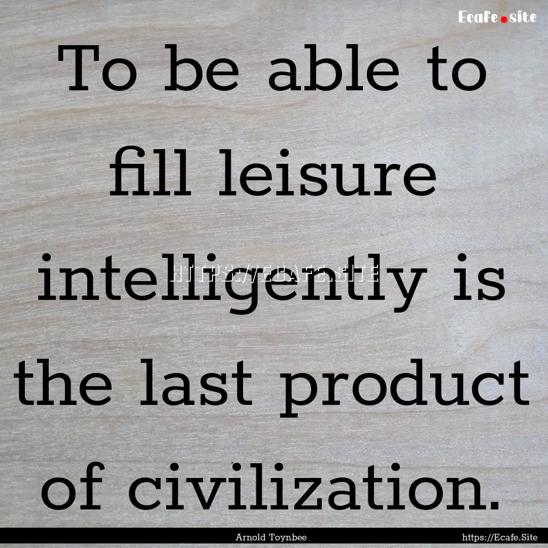 To be able to fill leisure intelligently.... : Quote by Arnold Toynbee