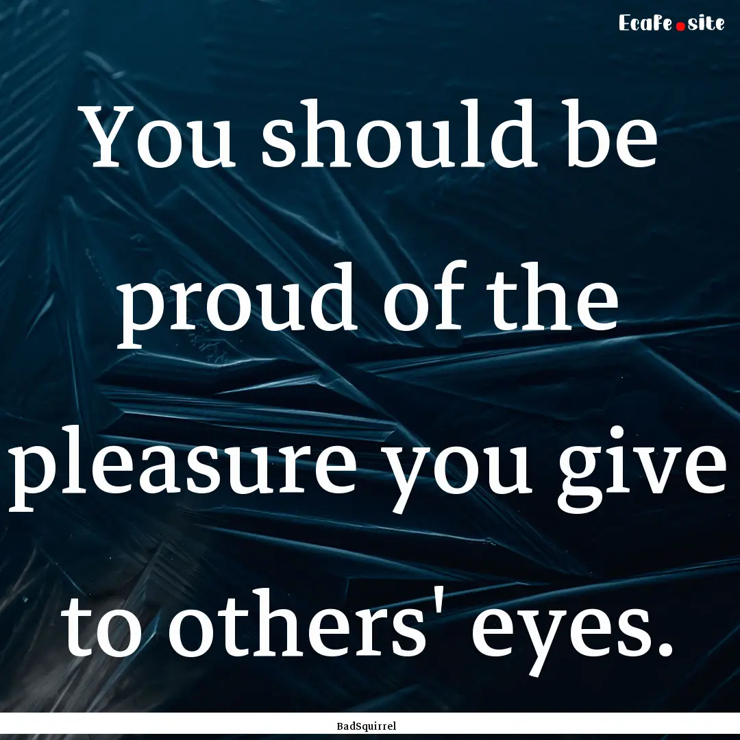 You should be proud of the pleasure you give.... : Quote by BadSquirrel