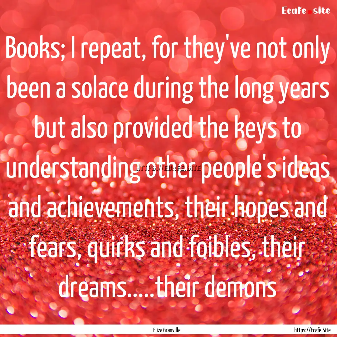 Books; I repeat, for they've not only been.... : Quote by Eliza Granville