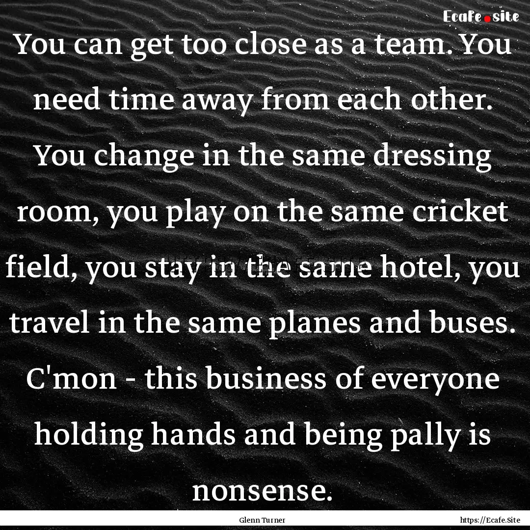 You can get too close as a team. You need.... : Quote by Glenn Turner