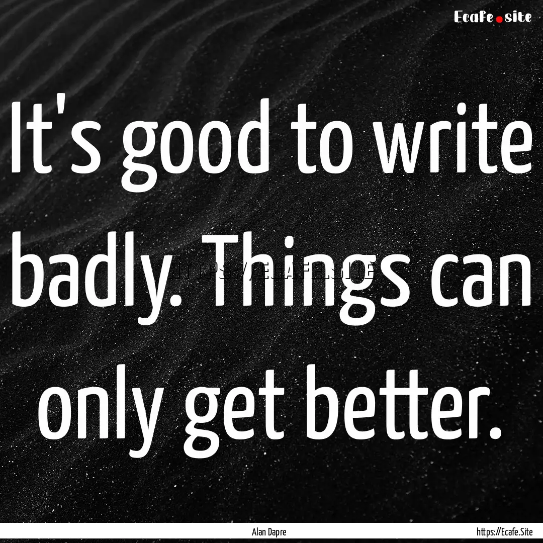 It's good to write badly. Things can only.... : Quote by Alan Dapre