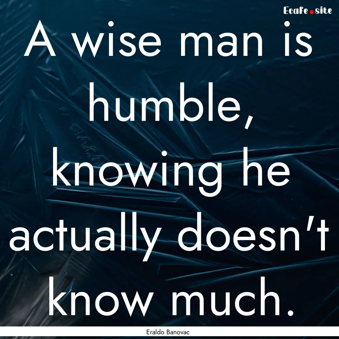 A wise man is humble, knowing he actually.... : Quote by Eraldo Banovac