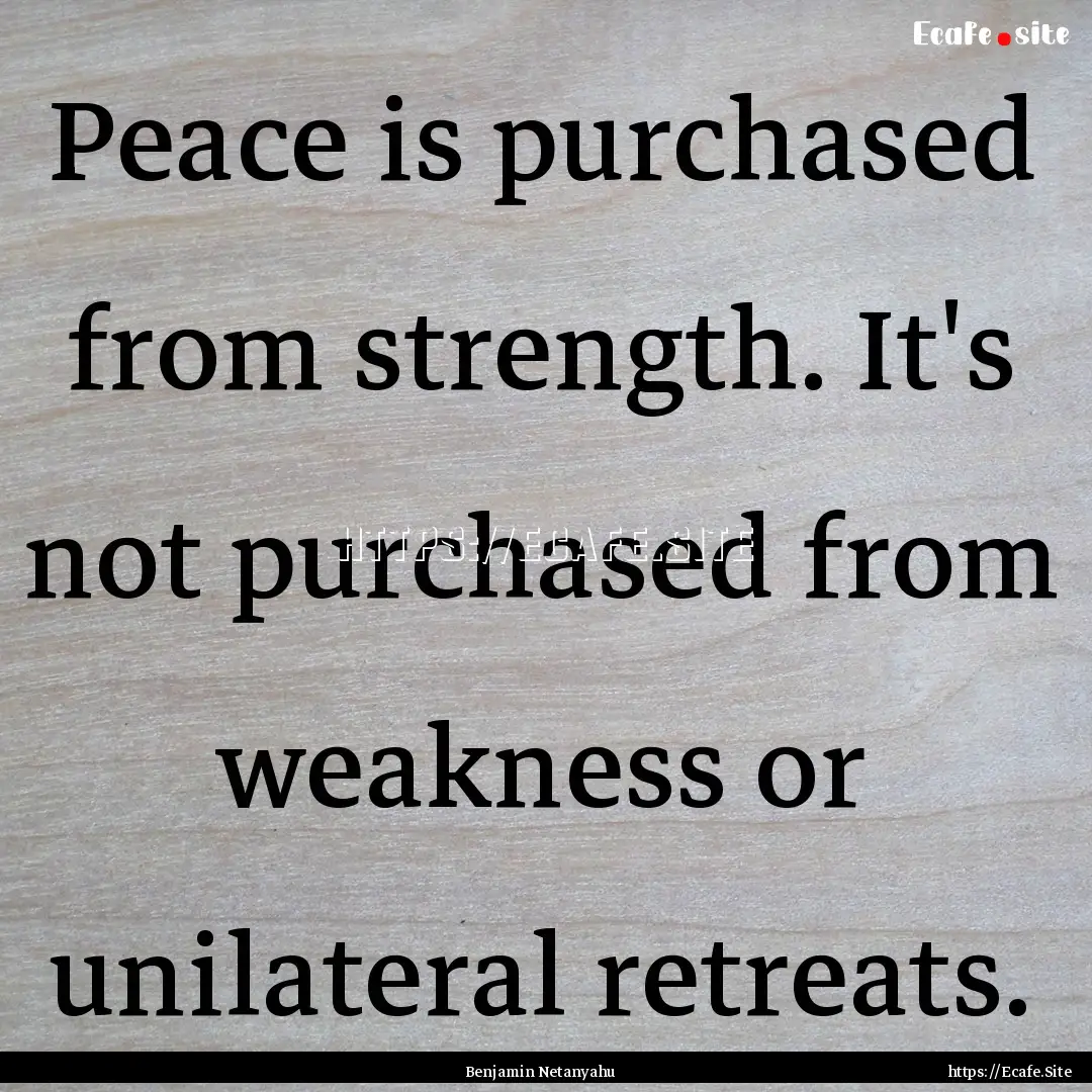 Peace is purchased from strength. It's not.... : Quote by Benjamin Netanyahu