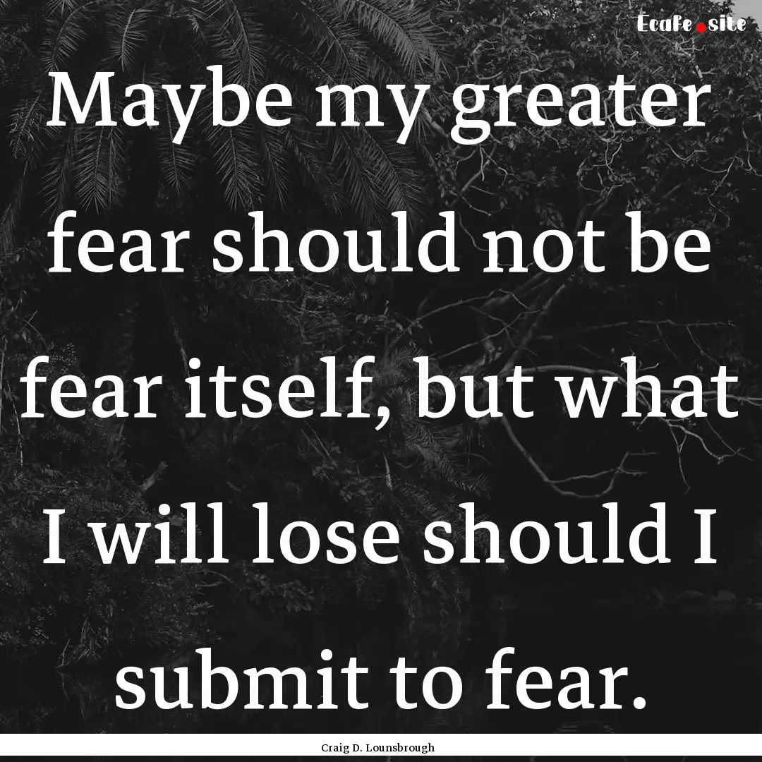 Maybe my greater fear should not be fear.... : Quote by Craig D. Lounsbrough