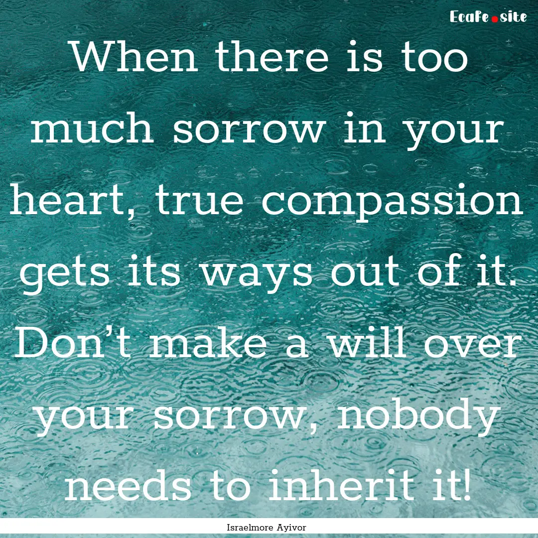 When there is too much sorrow in your heart,.... : Quote by Israelmore Ayivor