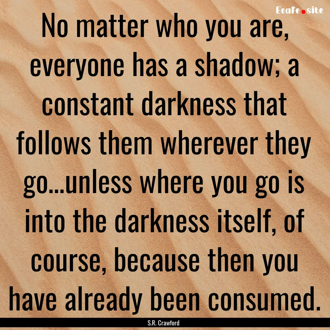 No matter who you are, everyone has a shadow;.... : Quote by S.R. Crawford