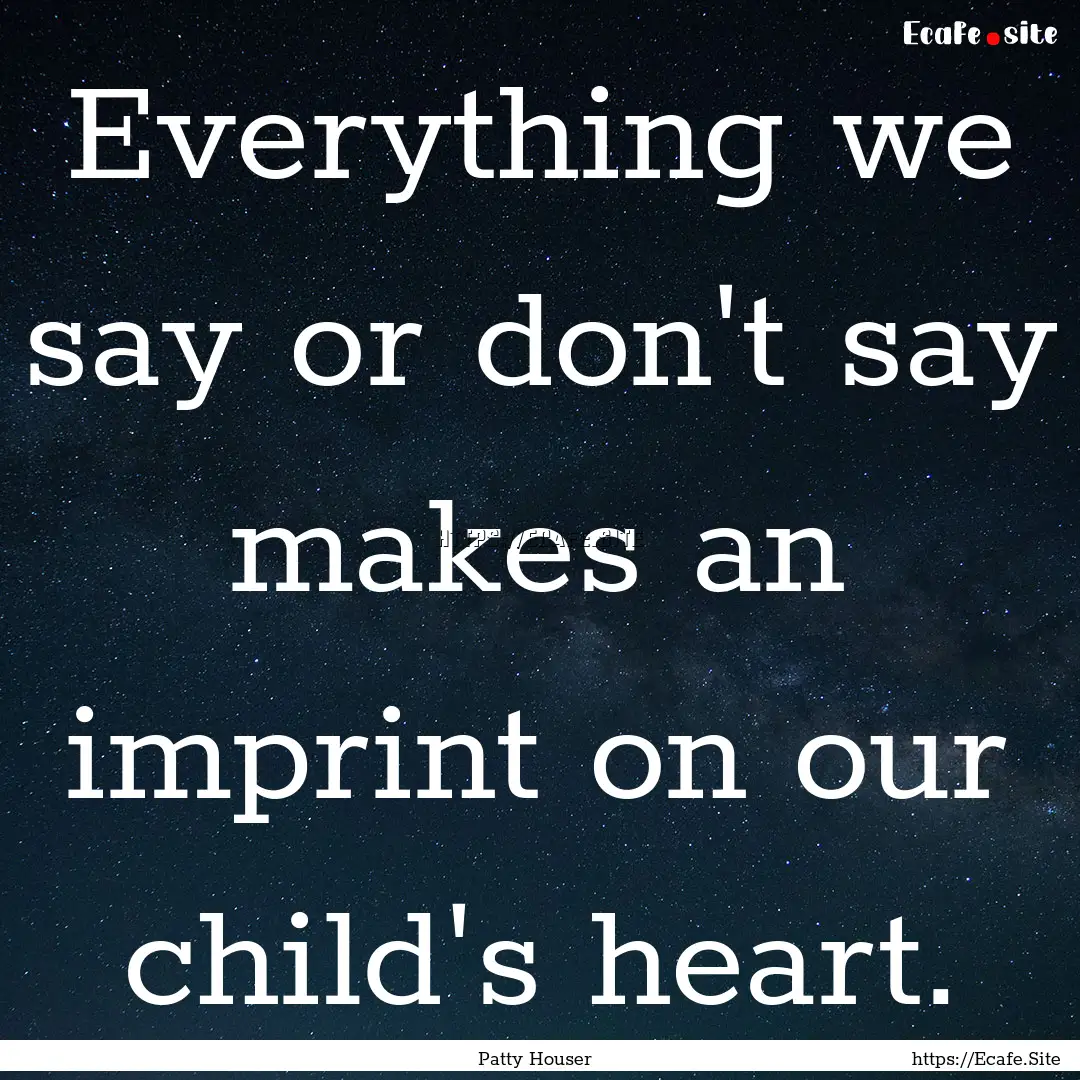 Everything we say or don't say makes an imprint.... : Quote by Patty Houser