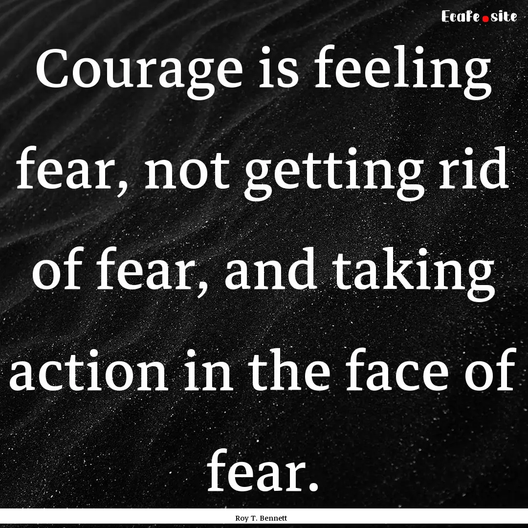 Courage is feeling fear, not getting rid.... : Quote by Roy T. Bennett