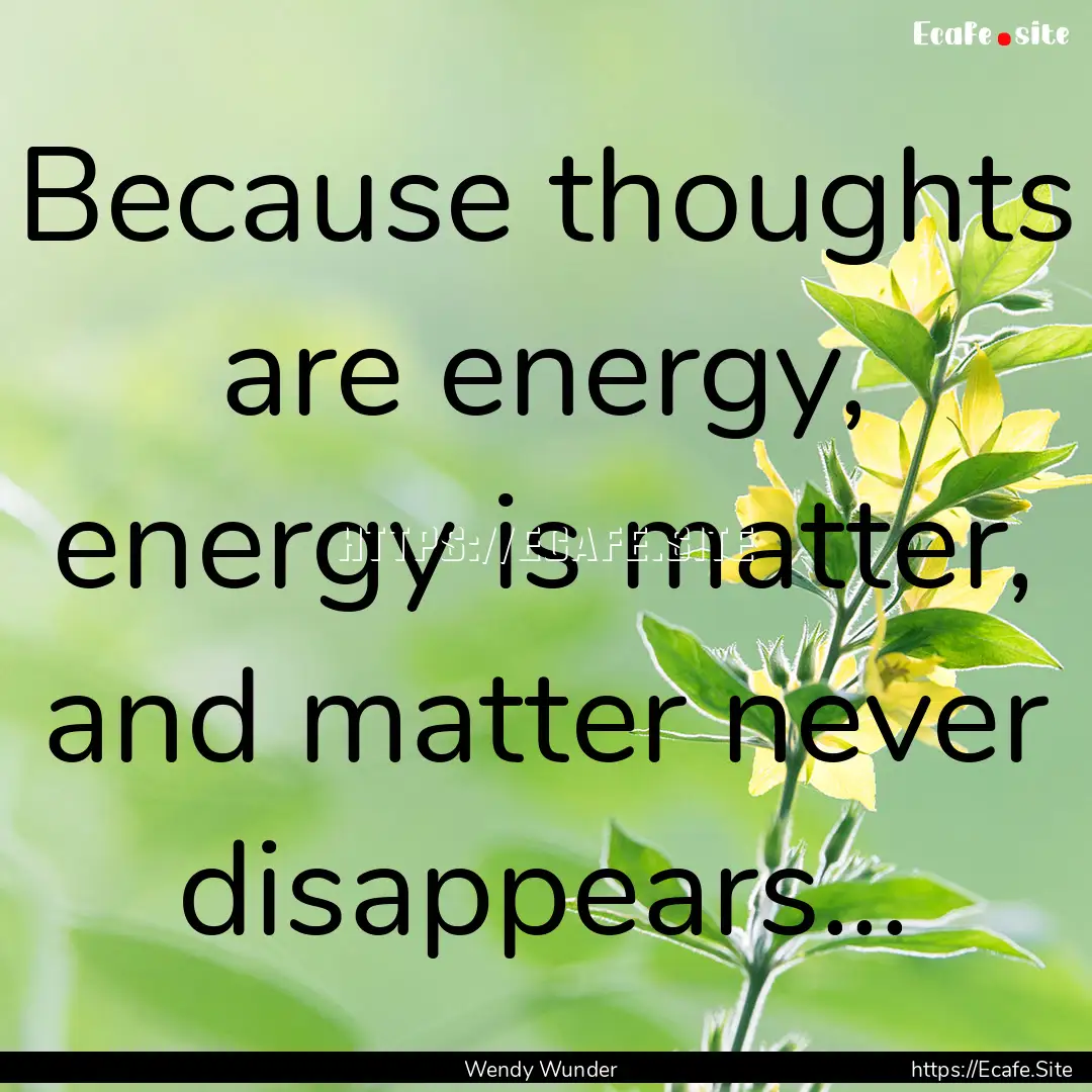 Because thoughts are energy, energy is matter,.... : Quote by Wendy Wunder